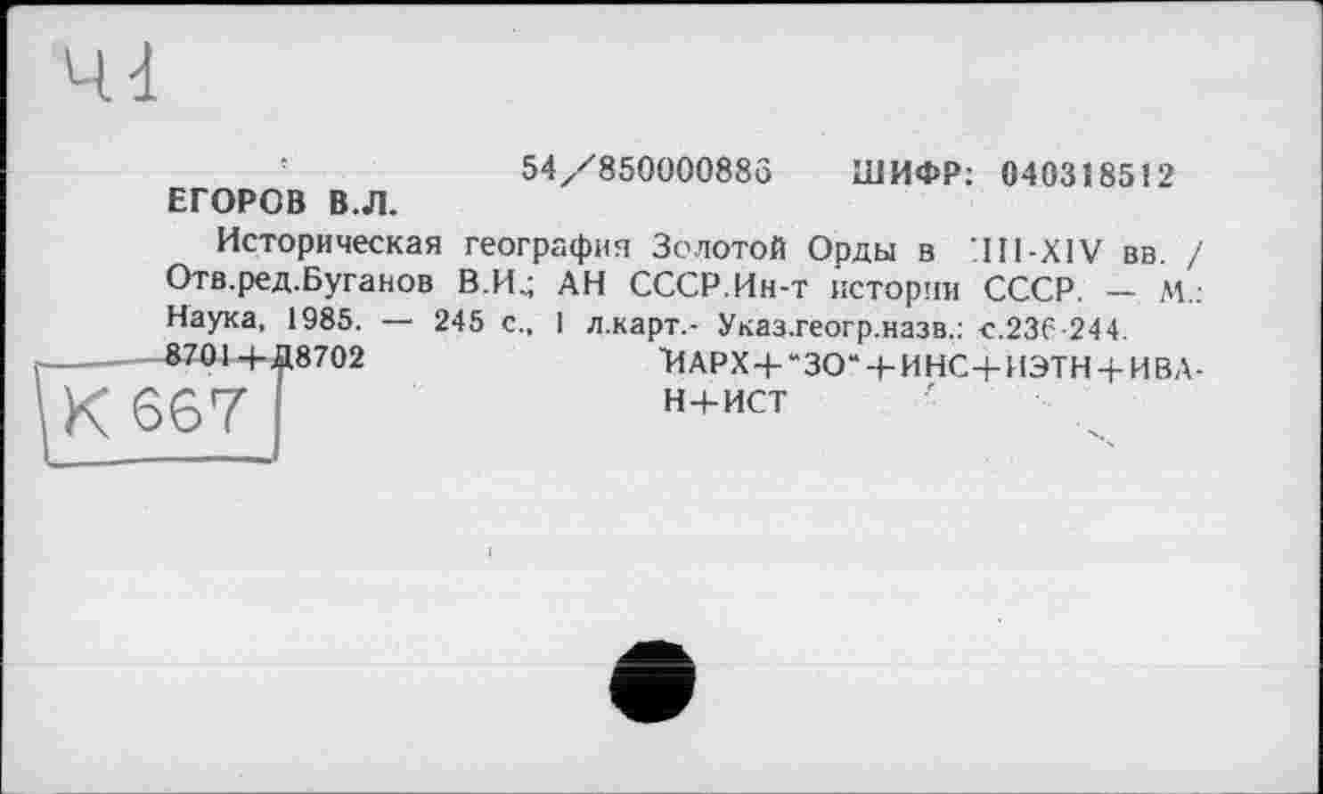 ﻿54/850000885 ШИФР: 0403Ï8512
ЕГОРОВ В.Л.
Историческая география Золотой Орды в '.Hl-XlV вв. / Отв.ред.Буганов В.И.; АН СССР.Ин-т истории СССР. - М.: Наука, 1985. — 245 с., 1 л.карт.- Указ.геогр.назв.: «.236-244.
8701-+-#8702	'ИАРХ4-“ЗО“-1-ИНС+ИЭТН + ИВД-
Н+ИСТ
К 667